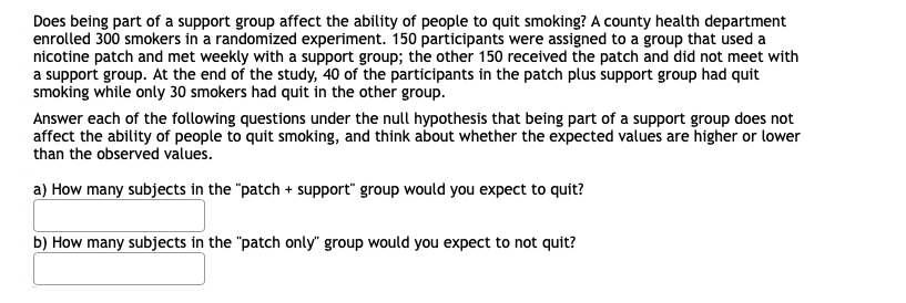 Does being part of a support group affect the ability of people to quit smoking? A county health department
enrolled 300 smokers in a randomized experiment. 150 participants were assigned to a group that used a
nicotine patch and met weekly with a support group; the other 150 received the patch and did not meet with
a support group. At the end of the study, 40 of the participants in the patch plus support group had quit
smoking while only 30 smokers had quit in the other group.
Answer each of the following questions under the null hypothesis that being part of a support group does not
affect the ability of people to quit smoking, and think about whether the expected values are higher or lower
than the observed values.
a) How many subjects in the "patch + support" group would you expect to quit?
b) How many subjects in the "patch only" group would you expect to not quit?
