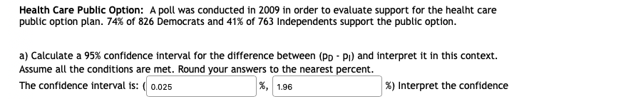 Health Care Public Option: A poll was conducted in 2009 in order to evaluate support for the healht care
public option plan. 74% of 826 Democrats and 41% of 763 Independents support the public option.
a) Calculate a 95% confidence interval for the difference between (Pp - Pi) and interpret it in this context.
Assume all the conditions are met. Round your answers to the nearest percent.
The confidence interval is: ( 0.025
%, 1.96
|%) Interpret the confidence
