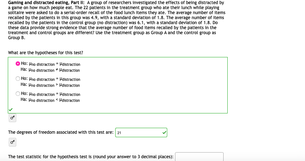 Gaming and distracted eating, Part ll: A group of researchers investigated the effects of being distracted by
a game on how much people eat. The 22 patients in the treatment group who ate their lunch while playing
solitaire were asked to do a serial-order recall of the food lunch items they ate. The average number of items
recalled by the patients in this group was 4.9, with a standard deviation of 1.8. The average number of items
recalled by the patients in the control group (no distraction) was 6.1, with a standard deviation of 1.8. Do
these data provide strong evidence that the average number of food items recalled by the patients in the
treatment and control groups are different? Use the treatment group as Group A and the control group as
Group B.
What are the hypotheses for this test?
O Ho: Pno distraction = Hdistraction
Ha: Pno distraction * Hdistraction
Ho: Pno distraction = Hdistraction
Ha: Pno distraction > Pdistraction
Ho: Pno distraction = Hdistraction
Ha: Pno distraction < Pdistraction
The degrees of freedom associated with this test are:
21
The test statistic for the hypothesis test is (round your answer to 3 decimal places):
