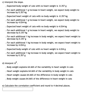 C) Interpret the slope.
Expected body weight of cats with no heart weight is -0.357 g
For each additional 1g increase in heart weight, we expect body weight to
increase by 0.357 kg
Expected heart weight of cats with no body weight is -0.357 kg
For each additional 1 g increase in heart weight, we expect body weight to
increase by 4.034 kg
Expected heart weight of cats with no body weight is 4.034 kg
For each additional 1 g increase in heart weight, we expect body weight to
decrease by 0.357 kg
For each additional 1 kg increase in body weight, we expect heart weight to
decrease by 0.357 g
For each additional 1 kg increase in body weight, we expect heart weight to
increase by 4.034 g
Expected body weight of cats with no heart weight is 4.034 g
For each additional 1 kg increase in body weight, we expect heart weight to
increase by 0.357g
d) Interpret R.
Body weight explains 64.66% of the variability in heart weight in cats
Heart weight explains 64.66% of the variability in body weight in cats
Heart weight causes 64.66% of the difference in body weight in cats
Body weight causes 64.66% of the difference in heart weight in cats
e) Calculate the correlation coefficient and round to 4 decimal places.
