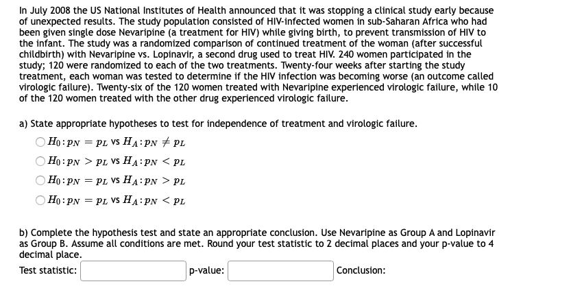 In July 2008 the US National Institutes of Health announced that it was stopping a clinical study early because
of unexpected results. The study population consisted of HIV-infected women in sub-Saharan Africa who had
been given single dose Nevaripine (a treatment for HIV) while giving birth, to prevent transmission of HIV to
the infant. The study was a randomized comparison of continued treatment of the woman (after successful
childbirth) with Nevaripine vs. Lopinavir, a second drug used to treat HIV. 240 women participated in the
study; 120 were randomized to each of the two treatments. Twenty-four weeks after starting the study
treatment, each woman was tested to determine if the HIV infection was becoming worse (an outcome called
virologic failure). Twenty-six of the 120 women treated with Nevaripine experienced virologic failure, while 1o
of the 120 women treated with the other drug experienced virologic failure.
a) State appropriate hypotheses to test for independence of treatment and virologic failure.
Ho : PN = PL VS HA:PN + PL
Ho: PN > PL VS HA:PN < PL
Ho: PN = PL VS HA:PN > PL
Ho :PN = PL VS HA:PN < PL
b) Complete the hypothesis test and state an appropriate conclusion. Use Nevaripine as Group A and Lopinavir
as Group B. Assume all conditions are met. Round your test statistic to 2 decimal places and your p-value to 4
decimal place.
Test statistic:
p-value:
Conclusion:
