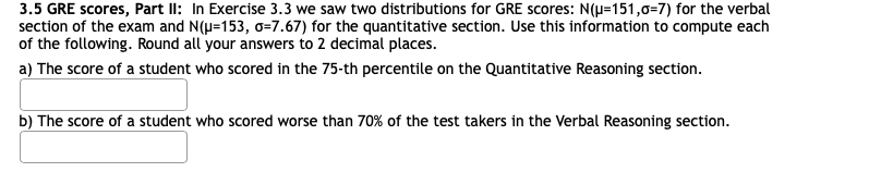 3.5 GRE scores, Part II: In Exercise 3.3 we saw two distributions for GRE scores: N(H=151,0=7) for the verbal
section of the exam and N(u=153, o=7.67) for the quantitative section. Use this information to compute each
of the following. Round all your answers to 2 decimal places.
a) The score of a student who scored in the 75-th percentile on the Quantitative Reasoning section.
b) The score of a student who scored worse than 70% of the test takers in the Verbal Reasoning section.
