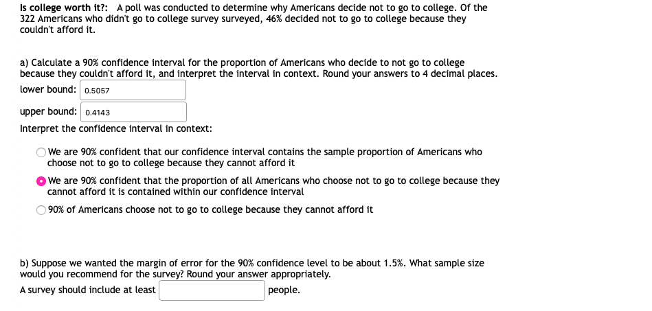 Is college worth it?: A poll was conducted to determine why Americans decide not to go to college. Of the
322 Americans who didn't go to college survey surveyed, 46% decided not to go to college because they
couldn't afford it.
a) Calculate a 90% confidence interval for the proportion of Americans who decide to not go to college
because they couldn't afford it, and interpret the interval in context. Round your answers to 4 decimal places.
lower bound: 0.5057
upper bound: 0.4143
Interpret the confidence interval in context:
O We are 90% confident that our confidence interval contains the sample proportion of Americans who
choose not to go to college because they cannot afford it
We are 90% confident that the proportion of all Americans who choose not to go to college because they
cannot afford it is contained within our confidence interval
90% of Americans choose not to go to college because they cannot afford it
b) Suppose we wanted the margin of error for the 90% confidence level to be about 1.5%. What sample size
would you recommend for the survey? Round your answer appropriately.
A survey should include at least
people.
