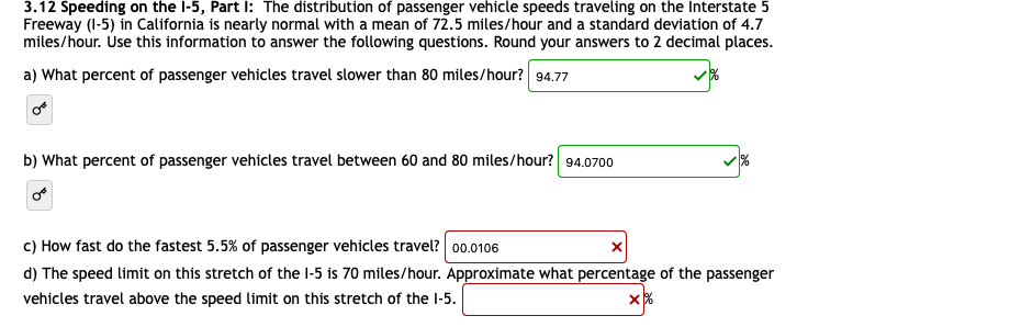 3.12 Speeding on the l-5, Part I: The distribution of passenger vehicle speeds traveling on the Interstate 5
Freeway (I-5) in California is nearly normal with a mean of 72.5 miles/hour and a standard deviation of 4.7
miles/hour. Úse this information to answer the following questions. Round your answers to 2 decimal places.
a) What percent of passenger vehicles travel slower than 80 miles/hour? 94.77
b) What percent of passenger vehicles travel between 60 and 80 miles/hour? 94.0700
c) How fast do the fastest 5.5% of passenger vehicles travel? 00.0106
d) The speed limit on this stretch of the l-5 is 70 miles/hour. Approximate what percentage of the passenger
vehicles travel above the speed limit on this stretch of the l-5.

