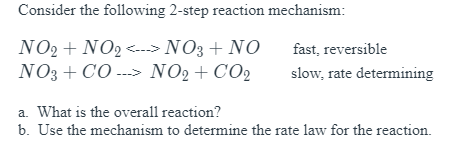 Consider the following 2-step reaction mechanism:
NO2 + NO2 <--> NO3 + NO
NO3 + CO ---> NO2+CO2
fast, reversible
slow, rate determining
a. What is the overall reaction?
b. Use the mechanism to determine the rate law for the reaction.
