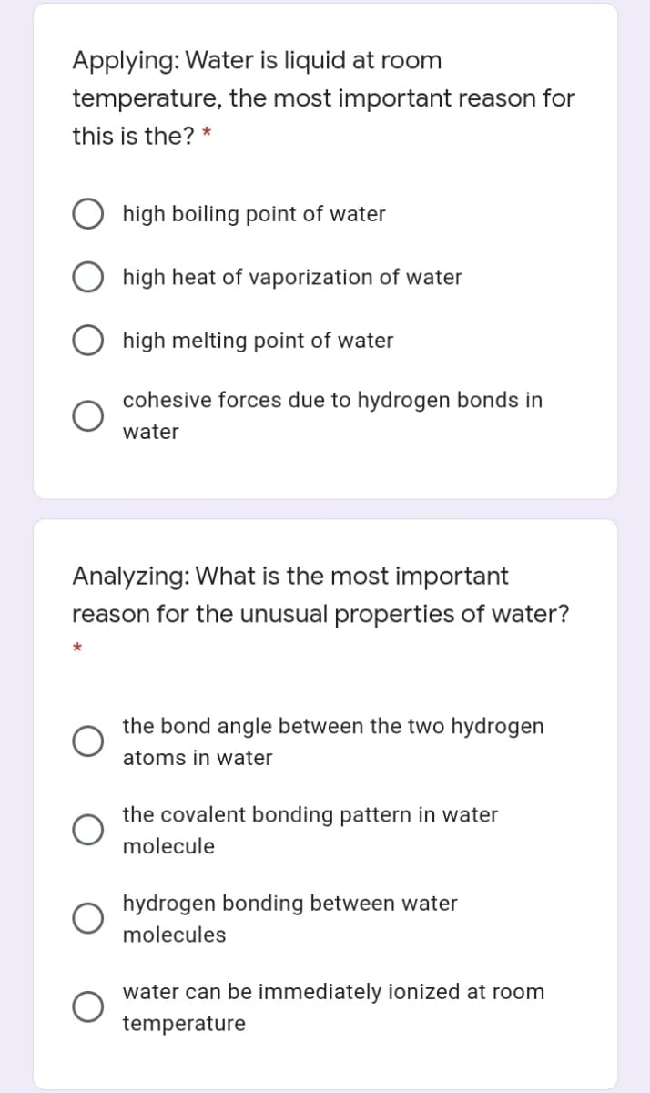 Applying: Water is liquid at room
temperature, the most important reason for
this is the? *
high boiling point of water
high heat of vaporization of water
high melting point of water
cohesive forces due to hydrogen bonds in
water
Analyzing: What is the most important
reason for the unusual properties of water?
the bond angle between the two hydrogen
atoms in water
the covalent bonding pattern in water
molecule
hydrogen bonding between water
molecules
water can be immediately ionized at room
temperature
