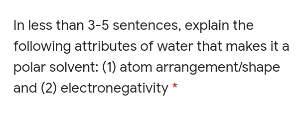 In less than 3-5 sentences, explain the
following attributes of water that makes it a
polar solvent: (1) atom arrangement/shape
and (2) electronegativity *
