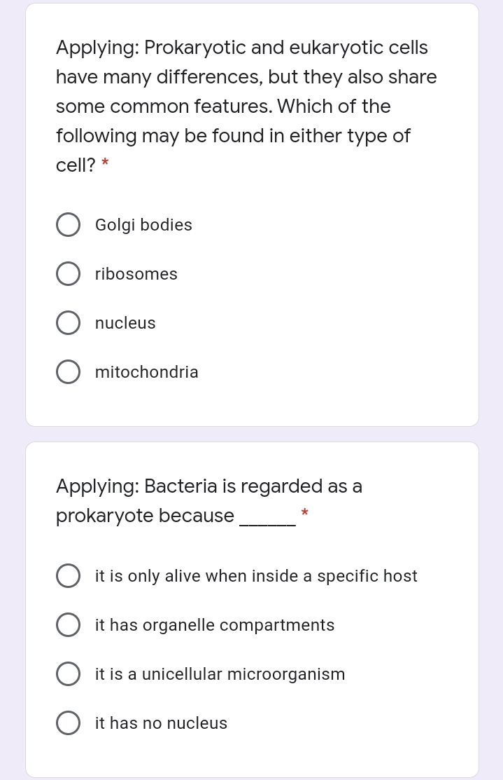Applying: Prokaryotic and eukaryotic cells
have many differences, but they also share
some common features. Which of the
following may be found in either type of
cell? *
Golgi bodies
ribosomes
nucleus
mitochondria
Applying: Bacteria is regarded as a
prokaryote because
it is only alive when inside a specific host
it has organelle compartments
it is a unicellular microorganism
it has no nucleus

