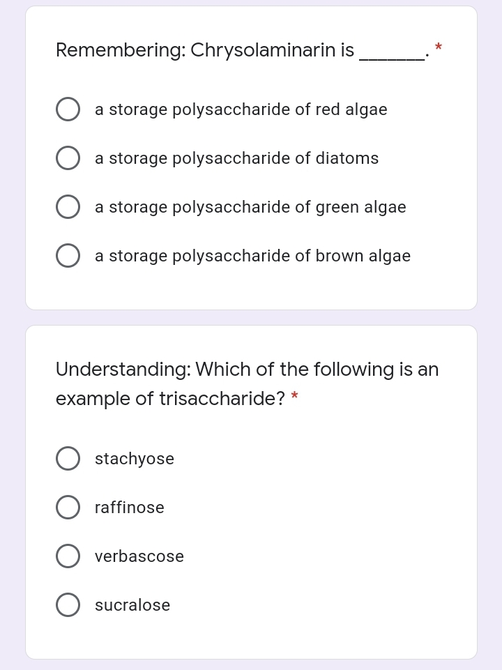 Remembering: Chrysolaminarin is
a storage polysaccharide of red algae
a storage polysaccharide of diatoms
a storage polysaccharide of green algae
a storage polysaccharide of brown algae
Understanding: Which of the following is an
example of trisaccharide? *
stachyose
raffinose
verbascose
sucralose
