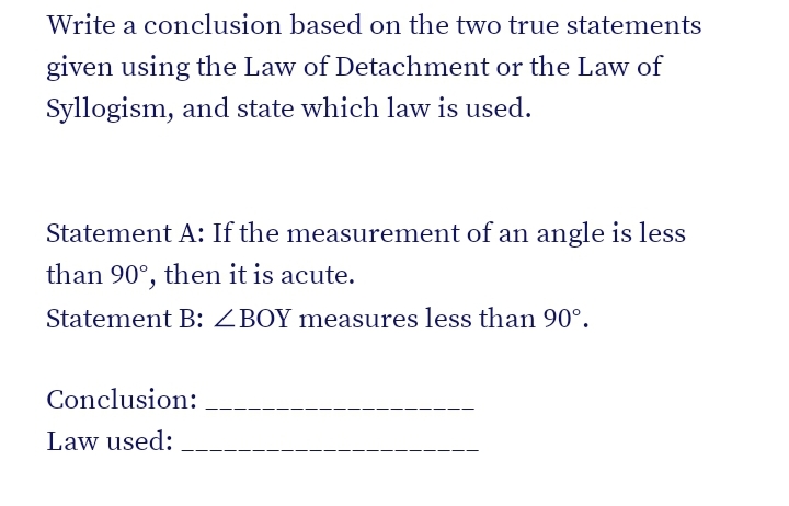 Write a conclusion based on the two true statements
given using the Law of Detachment or the Law of
Syllogism, and state which law is used.
Statement A: If the measurement of an angle is less
than 90°, then it is acute.
Statement B: ZBOY measures less than 90°.
Conclusion:
Law used:
