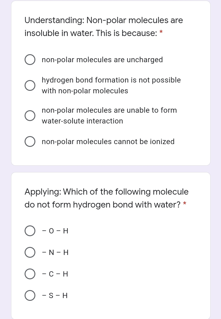 Understanding: Non-polar molecules are
insoluble in water. This is because:
non-polar molecules are uncharged
hydrogen bond formation is not possible
with non-polar molecules
non-polar molecules are unable to form
water-solute interaction
non-polar molecules cannot be ionized
Applying: Which of the following molecule
do not form hydrogen bond with water? *
- 0 - H
- N - H
— с - н
- S- H
