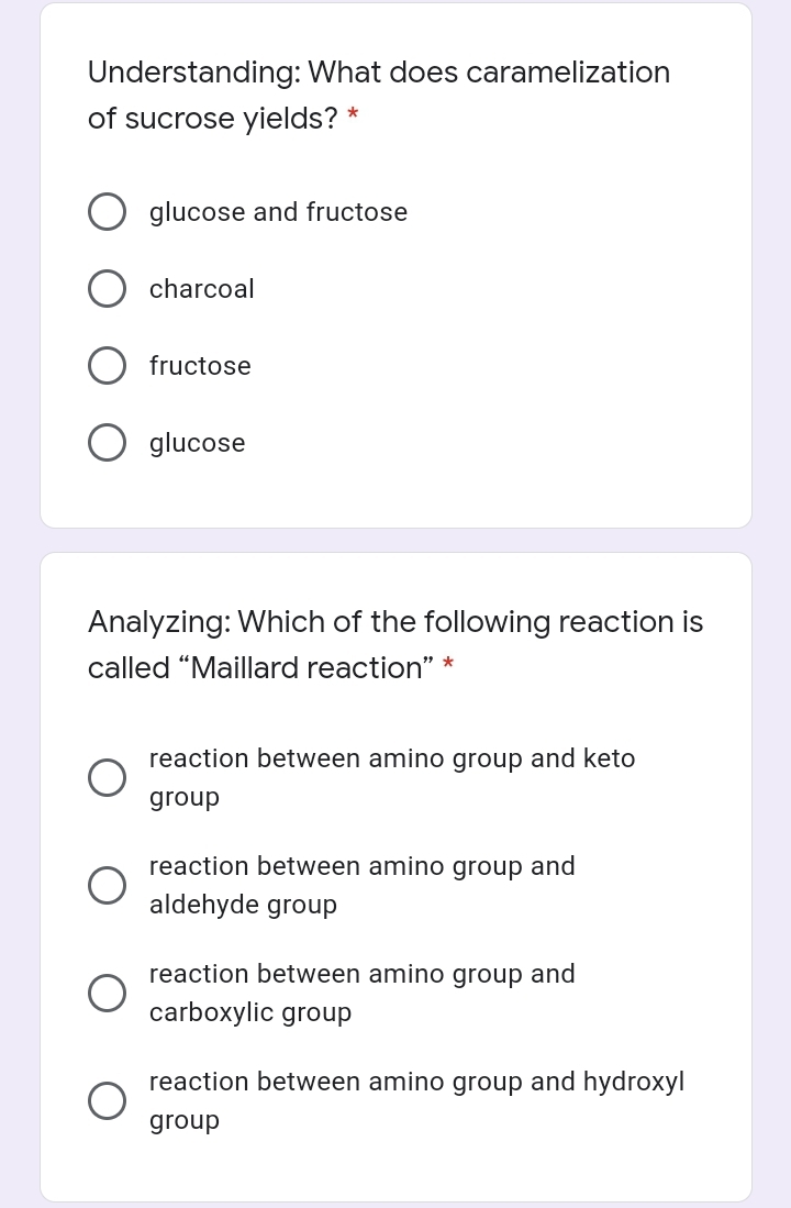 Understanding: What does caramelization
of sucrose yields? *
glucose and fructose
charcoal
fructose
glucose
Analyzing: Which of the following reaction is
called “Maillard reaction" *
reaction between amino group and keto
group
reaction between amino group and
aldehyde group
reaction between amino group and
carboxylic group
reaction between amino group and hydroxyl
group
