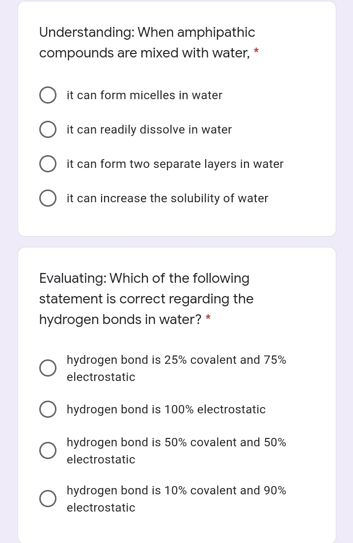 Understanding: When amphipathic
*
compounds are mixed with water,
it can form micelles in water
it can readily dissolve in water
it can form two separate layers in water
it can increase the solubility of water
Evaluating: Which of the following
statement is correct regarding the
hydrogen bonds in water? *
hydrogen bond is 25% covalent and 75%
electrostatic
hydrogen bond is 100% electrostatic
hydrogen bond is 50% covalent and 50%
electrostatic
hydrogen bond is 10% covalent and 90%
electrostatic
