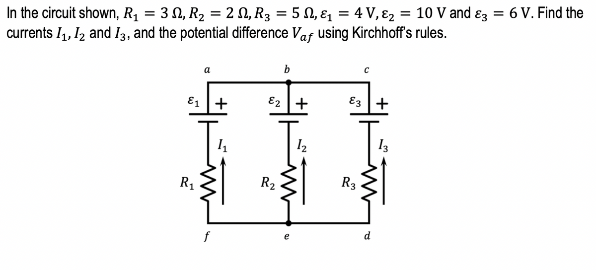 4 V, 82
10 V and ɛz = 6 V. Find the
3 Ω, R2
2 N, R3
5 N, ɛ1
In the circuit shown, R1
currents I1, I2 and I3, and the potential difference Vaf using Kirchhoff's rules.
b
а
E1 +
E2 +
E3 +
I2
I3
R1
R2
R3
