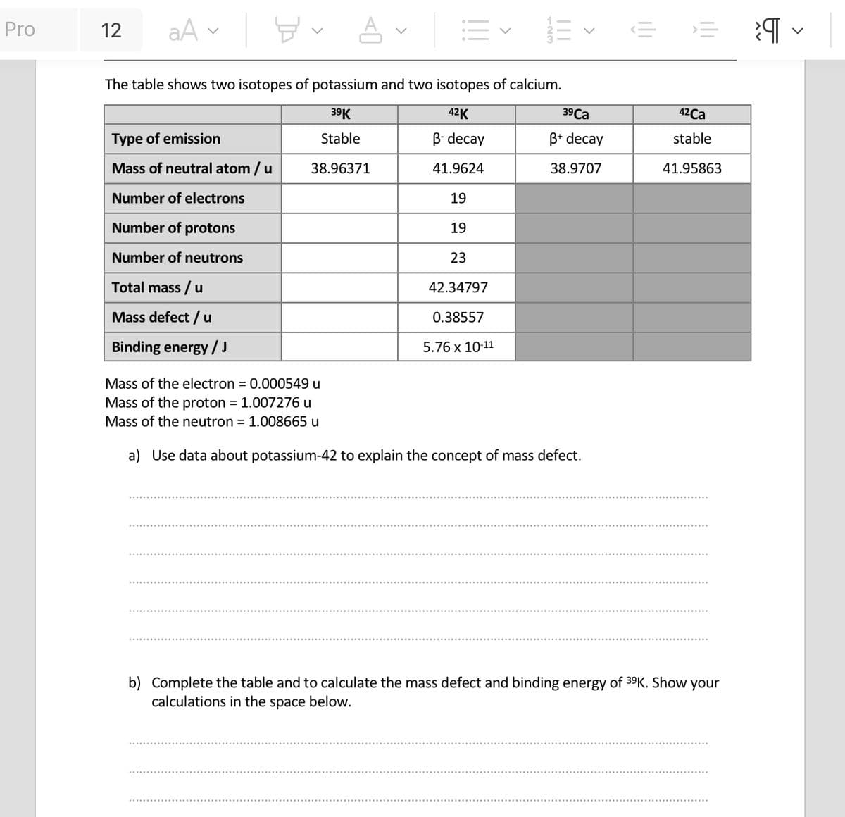 Pro
12
aA
뵤
Type of emission
Mass of neutral atom / u
Number of electrons
Number of protons
Number of neutrons
Total mass / u
Mass defect / u
Binding energy / J
The table shows two isotopes of potassium and two isotopes of calcium.
39 K
42K
Stable
B-decay
38.96371
41.9624
19
19
23
42.34797
0.38557
5.76 x 10-11
A
Mass of the electron = 0.000549 u
Mass of the proton = 1.007276 u
Mass of the neutron = 1.008665 u
|||
39 Ca
B+ decay
38.9707
a) Use data about potassium-42 to explain the concept of mass defect.
42Ca
stable
41.95863
b) Complete the table and to calculate the mass defect and binding energy of 39K. Show your
calculations in the space below.
¶ ✓