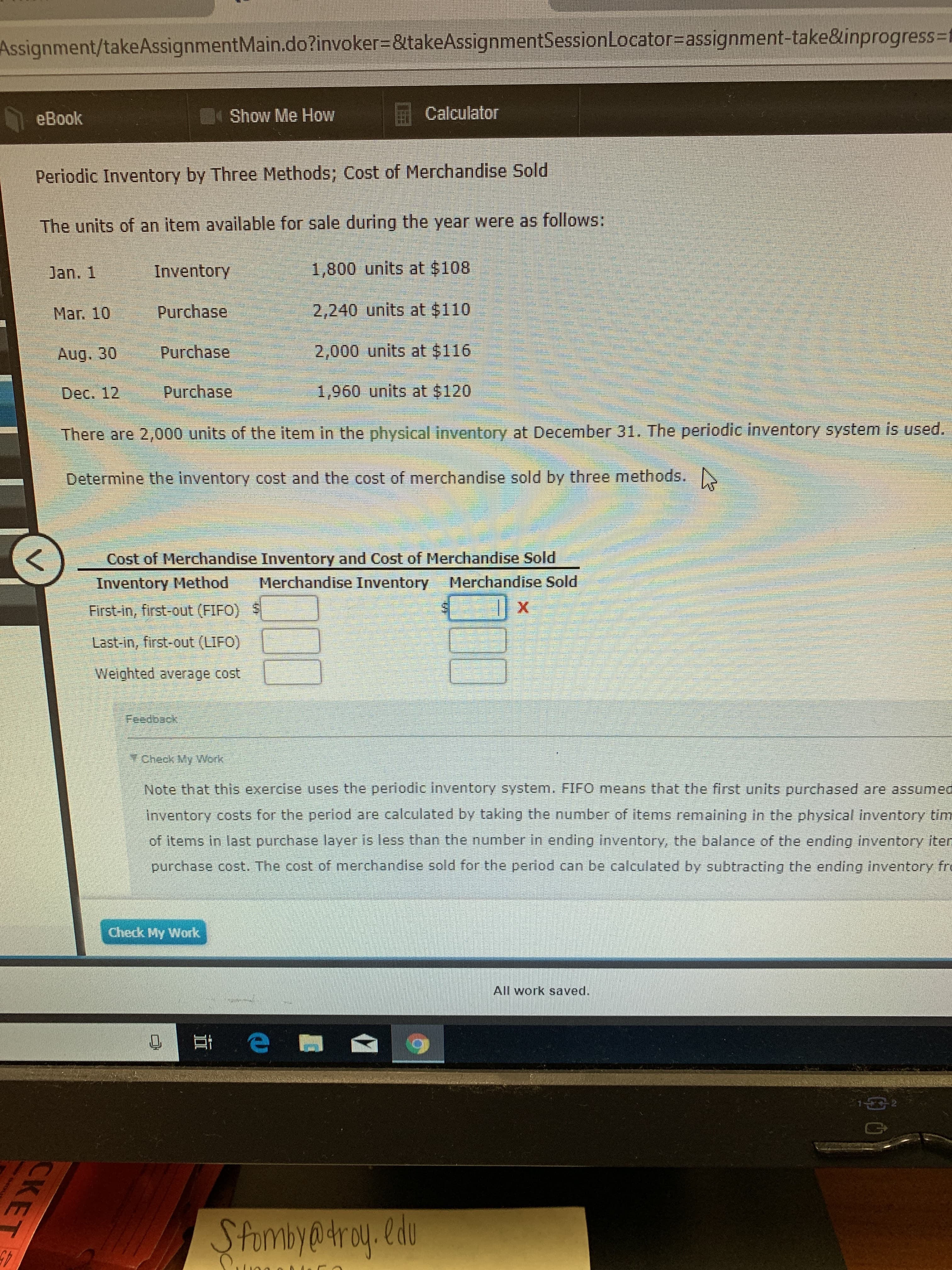 Assignment/takeAssignmentMain.do?invoker-&takeAssignmentSessionLocator=assignment-take&inprogress-f
Calculator
Show Me How
eBook
Periodic Inventory by Three Methods; Cost of Merchandise Sold
The units of an item available for sale during the year were as follows:
1,800 units at $108
Jan. 1
Inventory
2,240 units at $110
Purchase
Mar. 10
2,000 units at $116
Purchase
Aug. 30
Purchase
1,960 units at $120
Dec. 12
There are 2,000 units of the item in the physical inventory at December 31. The periodic inventory system is used.
Determine the inventory cost and the cost of merchandise sold by three methods.
Cost of Merchandise Inventory and Cost of Merchandise Sold
Merchandise Inventory
Merchandise Sold
Inventory Method
First-in, first-out (FIFO)
Last-in, first-out (LIFO)
Weighted average cost
Feజcosok
y Check My Work
Note that this exercise uses the periodic inventory System. FIFO means that the first units purchased are assumed
inventory costs for the period are calculated by taking the number of items remaining in the physical inventory tim
of items in last purchase layer is less than the number in ending inventory, the balance of the ending inventory iten
purchase cost. The cost of merchandise sold for the period can be calculated by subtracting the ending inventory fr
Check My Work
All work saved.
E e
12
SPombya4roy. ldu
CKE
