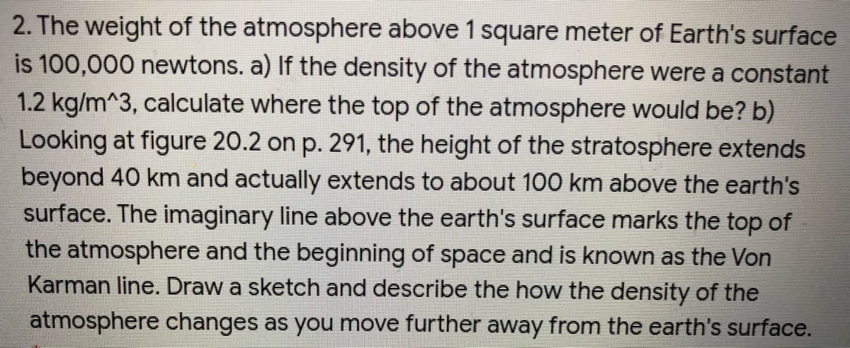 2. The weight of the atmosphere above 1 square meter of Earth's surface
is 100,000 newtons. a) If the density of the atmosphere were a constant
1.2 kg/m^3, calculate where the top of the atmosphere would be? b)
Looking at figure 20.2 on p. 291, the height of the stratosphere extends
beyond 40 km and actually extends to about 100 km above the earth's
surface. The imaginary line above the earth's surface marks the top of
the atmosphere and the beginning of space and is known as the Von
Karman line. Draw a sketch and describe the how the density of the
atmosphere changes as you move further away from the earth's surface.
