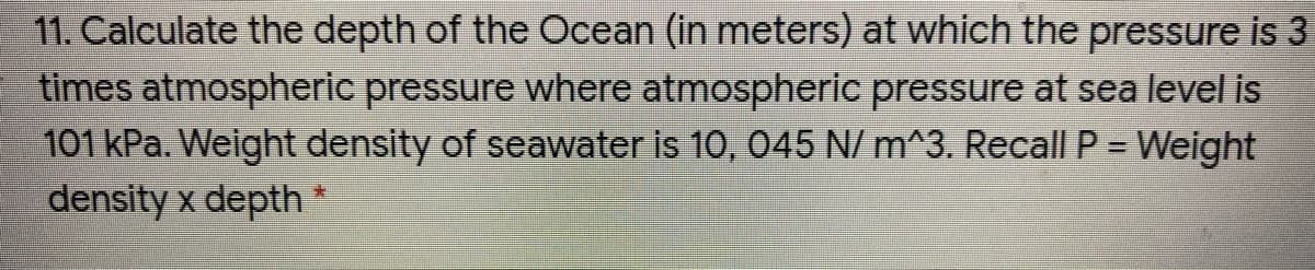 11. Calculate the depth of the Ocean (in meters) at which the pressure is 3
times atmospheric pressure where atmospheric pressure at sea level is
101 kPa. Weight density of seawater is 10, 045 N/ m^3. Recall P = Weight
density x depth
%3D
