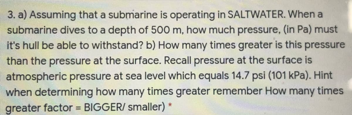 3. a) Assuming that a submarine is operating in SALTWATER. When a
submarine dives to a depth of 500 m, how much pressure, (in Pa) must
it's hull be able to withstand? b) How many times greater is this pressure
than the pressure at the surface. Recall pressure at the surface is
atmospheric pressure at sea level which equals 14.7 psi (101 kPa). Hint
when determining how many times greater remember How many times
greater factor = BIGGER/ smaller) *
