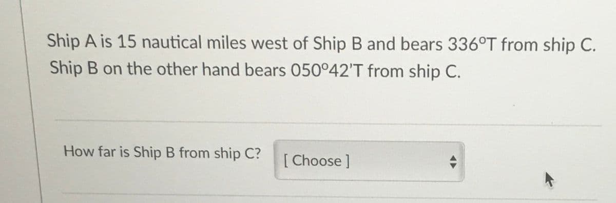 Ship A is 15 nautical miles west of Ship B and bears 336°T from ship C.
Ship B on the other hand bears 050°42'T from ship C.
How far is Ship B from ship C?
[ Choose ]
