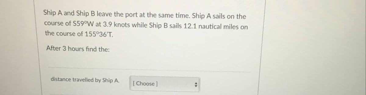 Ship A and Ship B leave the port at the same time. Ship A sails on the
course of S59°W at 3.9 knots while Ship B sails 12.1 nautical miles on
the course of 155°36'T.
After 3 hours find the:
distance travelled by Ship A.
[Choose ]
