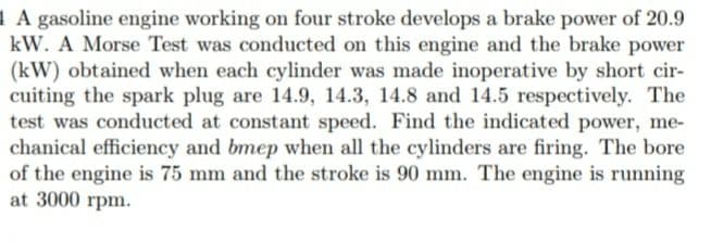 1 A gasoline engine working on four stroke develops a brake power of 20.9
kW. A Morse Test was conducted on this engine and the brake power
(kW) obtained when each cylinder was made inoperative by short cir-
cuiting the spark plug are 14.9, 14.3, 14.8 and 14.5 respectively. The
test was conducted at constant speed. Find the indicated power, me-
chanical efficiency and bmep when all the cylinders are firing. The bore
of the engine is 75 mm and the stroke is 90 mm. The engine is running
at 3000 rpm.
