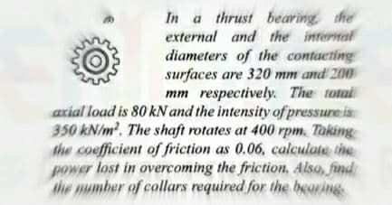 In a thrust bearing the
external and the intermal
diameters of the contacting
surfaces are 320 mm and 200
mm respectively. The totail
axial load is 80 kN and the intensity of pressure is
350 kN/m. The shaft rotates at 400 rpm. Taking
the coefficient of friction as 0.06, calculate the
power lost in overcoming the friction, Also, find
the mumber of collars required for the bearing
