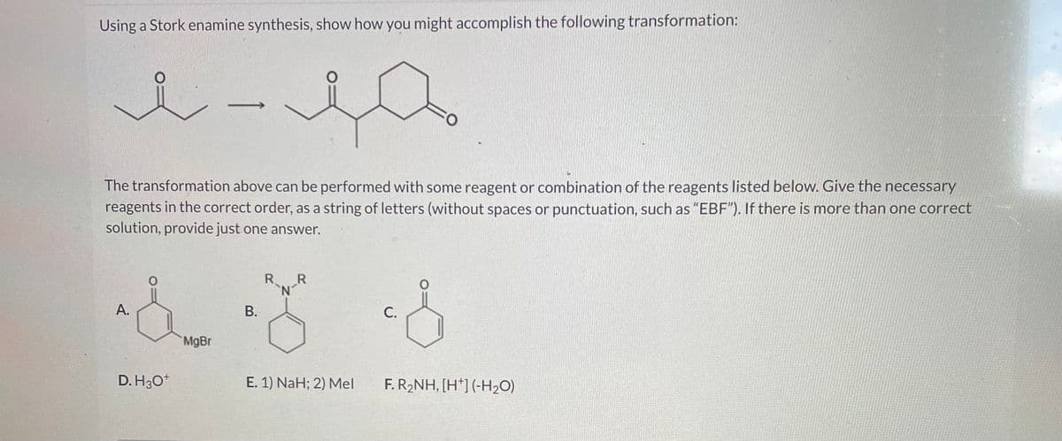 Using a Stork enamine synthesis, show how you might accomplish the following transformation:
مدريد
A.
The transformation above can be performed with some reagent or combination of the reagents listed below. Give the necessary
reagents in the correct order, as a string of letters (without spaces or punctuation, such as "EBF"). If there is more than one correct
solution, provide just one answer.
D. H3O+
MgBr
B.
R
`N-R
E. 1) NaH; 2) Mel
O
C.
F. R₂NH, [H*] (-H₂O)