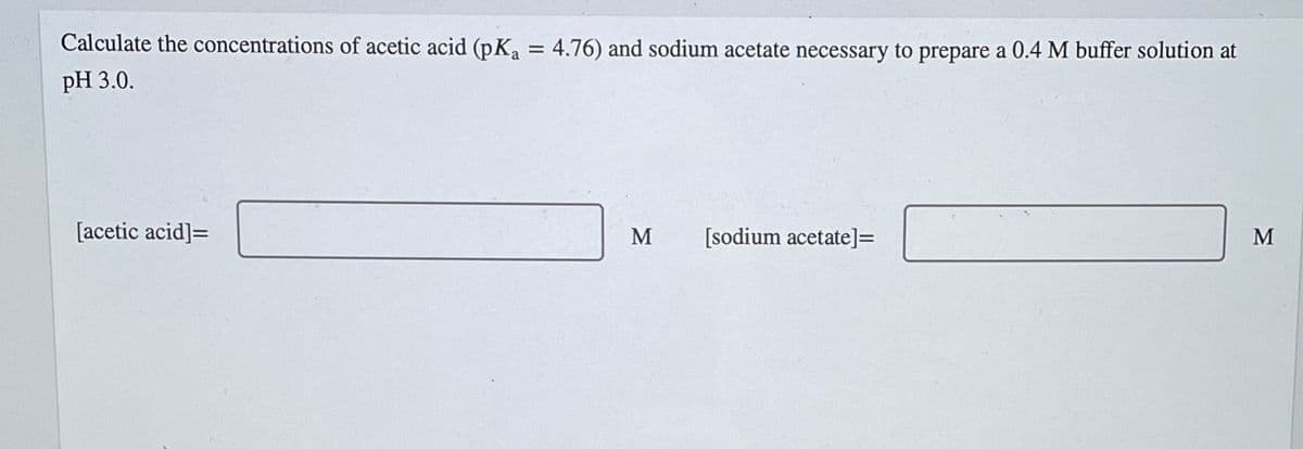 Calculate the concentrations of acetic acid (pK₁ = 4.76) and sodium acetate necessary to prepare a 0.4 M buffer solution at
pH 3.0.
[acetic acid] =
M
[sodium acetate] =
M