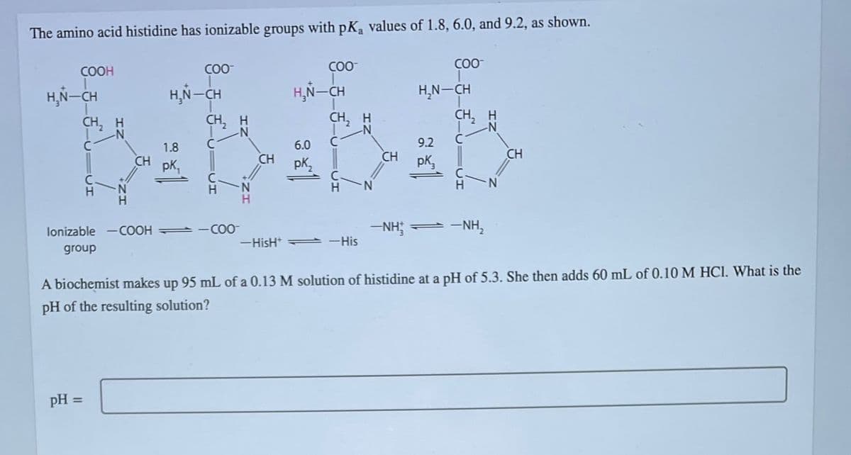 The amino acid histidine has ionizable groups with pK₁ values of 1.8, 6.0, and 9.2, as shown.
COOH
H¸Ñ—CH
CH₂ H
2
CH
pH =
COO™
H¸Ñ—CH
1.8
pk₁
CH₂ H
lonizable -COOH = -COO-
group
CH
COO™
H₂N-CH
6.0
pK₂2
CH₂ H
-HisH -His
N
CH
COO™
H₂N-CH
9.2
pk
CH₂ H
2
—NH — —NH,
CH
A biochemist makes up 95 mL of a 0.13 M solution of histidine at a pH of 5.3. She then adds 60 mL of 0.10 M HCl. What is the
pH of the resulting solution?