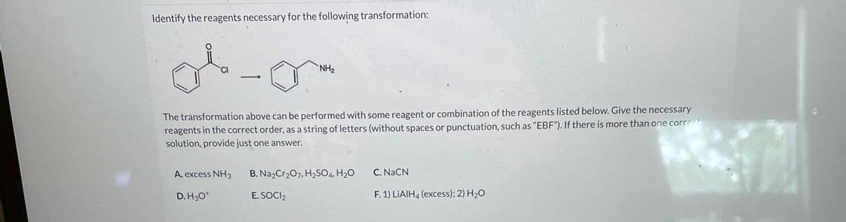 Identify the reagents necessary for the following transformation:
-
A. excess NH3
D. H3O+
NH₂
The transformation above can be performed with some reagent or combination of the reagents listed below. Give the necessary
reagents in the correct order, as a string of letters (without spaces or punctuation, such as "EBF"). If there is more than one correct
solution, provide just one answer.
B. Na2Cr₂O7, H₂SO4, H₂O
E. SOCI₂
C. NaCN
F. 1) LiAlH4 (excess); 2) H₂O