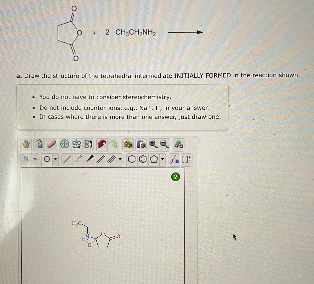 O
O
NO
a. Draw the structure of the tetrahedral intermediate INITIALLY FORMED in the reaction shown.
• You do not have to consider stereochemistry.
• Do not include counter-ions, e.g., Na+, I, in your answer.
. In cases where there is more than one answer, just draw one.
90-85
+ 2 CH3CH2NH2
H3C.
H₂
4
[ ] در
?