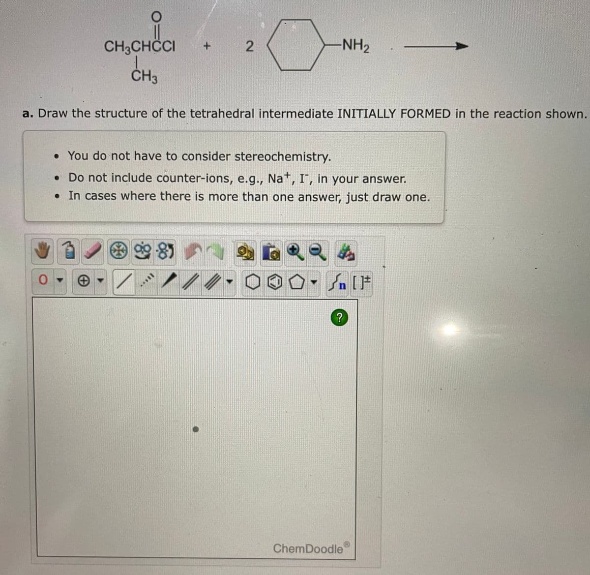 CH3CHCCI
CH3
O
+
a. Draw the structure of the tetrahedral intermediate INITIALLY FORMED in the reaction shown.
*
2
9985
-NH₂
• You do not have to consider stereochemistry.
• Do not include counter-ions, e.g., Na+, I, in your answer.
. In cases where there is more than one answer, just draw one.
?
ChemDoodle
LET