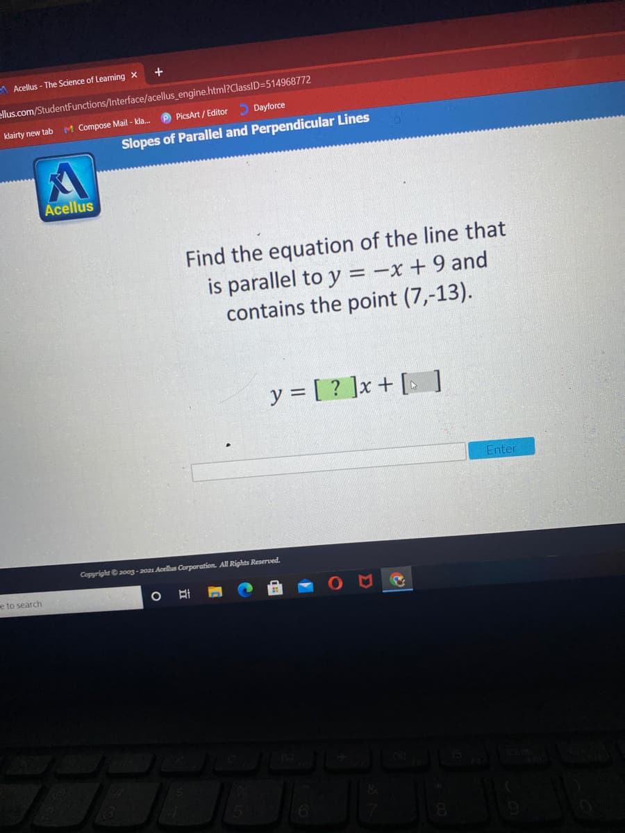 A Acellus - The Science of Learning X
+
ellus.com/StudentFunctions/Interface/acellus_engine.html?ClassID=514968772
klairty new tab
M Compose Mail - kla. P PicsArt / Editor
5 Dayforce
Slopes of Parallel and Perpendicular Lines
Acellus
Find the equation of the line that
is parallel to y = -x + 9 and
contains the point (7,-13).
y = [ ? ]x+ [ ]
Enter
Copyright © 2003- 2021 Acellus Corporation. All Rights Reserved.
e to search

