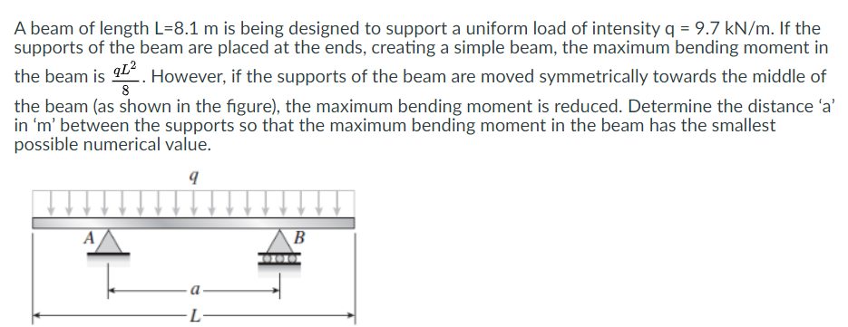 A beam of length L=8.1 m is being designed to support a uniform load of intensity q = 9.7 kN/m. If the
supports of the beam are placed at the ends, creating a simple beam, the maximum bending moment in
the beam is . However, if the supports of the beam are moved symmetrically towards the middle of
qL?
8
the beam (as shown in the figure), the maximum bending moment is reduced. Determine the distance 'a'
in 'm' between the supports so that the maximum bending moment in the beam has the smallest
possible numerical value.
A
B
L-
