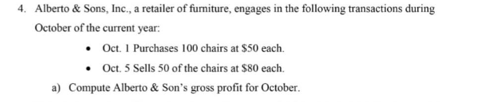4. Alberto & Sons, Inc., a retailer of furniture, engages in the following transactions during
October of the current year:
Oct. 1 Purchases 100 chairs at $50 each.
Oct. 5 Sells 50 of the chairs at $80 each.
a) Compute Alberto & Son's gross profit for October.
