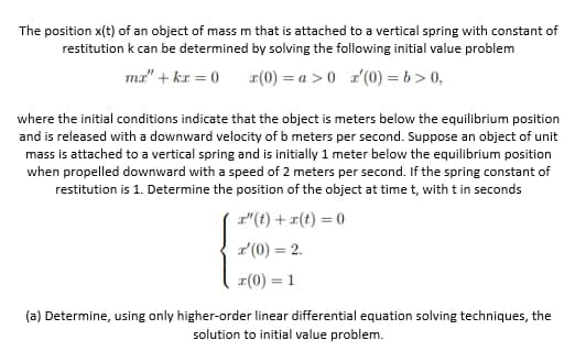 The position x(t) of an object of mass m that is attached to a vertical spring with constant of
restitution k can be determined by solving the following initial value problem
ma" + kr = 0
r(0) = a > 0 r'(0) = b > 0,
where the initial conditions indicate that the object is meters below the equilibrium position
and is released with a downward velocity of b meters per second. Suppose an object of unit
mass is attached to a vertical spring and is initially 1 meter below the equilibrium position
when propelled downward with a speed of 2 meters per second. If the spring constant of
restitution is 1. Determine the position of the object at time t, with t in seconds
r"(t) + r(t) = 0
r'(0) = 2.
I(0) = 1
(a) Determine, using only higher-order linear differential equation solving techniques, the
solution to initial value problem.
