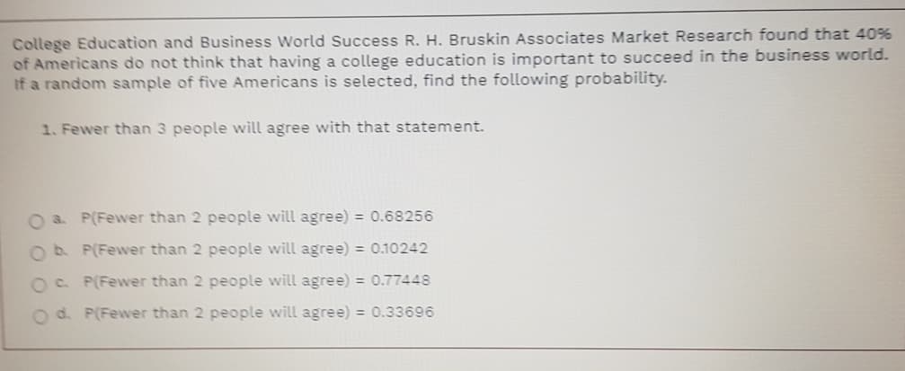 College Education and Business World Success R. H. Bruskin Associates Market Research found that 40%
of Americans do not think that having a college education is important to succeed in the business world.
If a random sample of five Americans is selected, find the following probability.
1. Fewer than 3 people will agree with that statement.
O a. P(Fewer than 2 people will agree) = 0.68256
Ob P(Fewer than 2 people will agree) = 0.10242
OC P(Fewer than 2 people will agree) = 0.77448
O d. P(Fewer than 2 people will agree) = 0.33696
