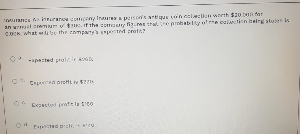 Insurance An insurance company insures a person's antique coin collection worth $20,000 for
an annual premium of $300. If the company figures that the probability of the collection being stolen is
0.008, what will be the company's expected profit?
O a.
Expected profit is $260.
Expected profit is $220.
Expected profit is $180.
d.
Expected profit is $140.
