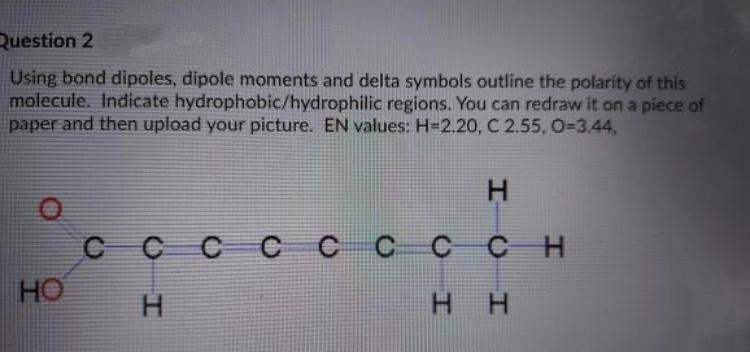 Question 2
Using bond dipoles, dipole moments and delta symbols outline the polarity of this
molecule. Indicate hydrophobic/hydrophilic regions. You can redraw it on a piece of
paper and then upload your picture. EN values: H=2.20, C 2.55, O-D3.44,
H.
сссс ссссн
C
CH
HO
H.
нн
