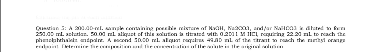 Question 5: A 200.00-mL sample containing possible mixture of NaOH, Na2CO3, and/or NaHCO3 is diluted to form
250.00 mL solution. 50.00 mL aliquot of this solution is titrated with 0.2011 M HC1, requiring 22.20 mL to reach the
phenolphthalein endpoint. A second 50.00 mL aliquot requires 49.80 mL of the titrant to reach the methyl orange
endpoint. Determine the composition and the concentration of the solute in the original solution.
