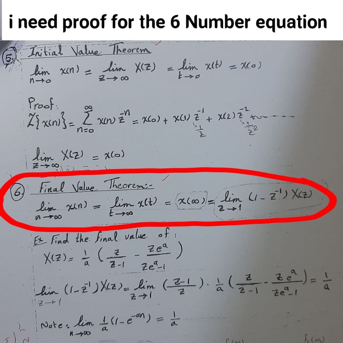 i need proof for the 6 Number equation
(5%
lim xen) =
Initial Value Theorem
lin X(Z)
lim x(t) = Xl0)
%3D
ー→ C0
Proof.
Zi xin} =
-2
L xn) Z = C6) + X(1) Z.
nzo
+ x(2) 2 t
%3D
lim XI2)
= X(0)
6,
lim xin) =
Final Value Theoremiz
limxCt) = xl
= X(00 )
lim CI-Z') XCz)
21
Ex Find the final. value of i
X(z) (- Zea)
a
Z-I
lin (l-=') Xcz)= lim (). ),
11
lim I(1-ean) =
%3D
Note.
a
