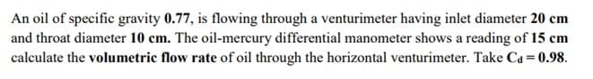 An oil of specific gravity 0.77, is flowing through a venturimeter having inlet diameter 20 cm
and throat diameter 10 cm. The oil-mercury differential manometer shows a reading of 15 cm
calculate the volumetric flow rate of oil through the horizontal venturimeter. Take Ca = 0.98.
