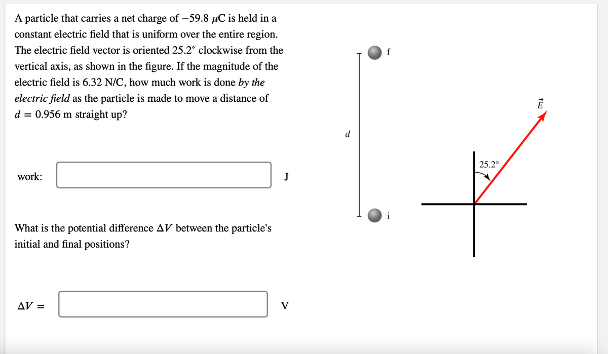 A particle that carries a net charge of -59.8 µC is held in a
constant electric field that is uniform over the entire region.
The electric field vector is oriented 25.2° clockwise from the
vertical axis, as shown in the figure. If the magnitude of the
electric field is 6.32 N/C, how much work is done by the
electric field as the particle is made to move a distance of
d = 0.956 m straight up?
work:
What is the potential difference AV between the particle's
initial and final positions?
AV =
J
V
f
i
25.2°
E