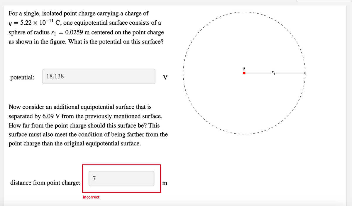q=
For a single, isolated point charge carrying a charge of
5.22 × 10-¹¹ C, one equipotential surface consists of a
sphere of radius r₁ = 0.0259 m centered on the point charge
as shown in the figure. What is the potential on this surface?
potential:
18.138
Now consider an additional equipotential surface that is
separated by 6.09 V from the previously mentioned surface.
How far from the point charge should this surface be? This
surface must also meet the condition of being farther from the
point charge than the original equipotential surface.
distance from point charge:
7
V
Incorrect
m
1
q
1
1
1