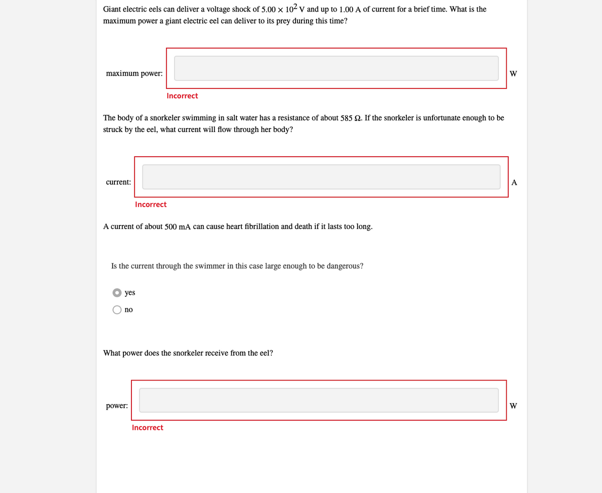 Giant electric eels can deliver a voltage shock of 5.00 x 10² V and up to 1.00 A of current for a brief time. What is the
maximum power a giant electric eel can deliver to its prey during this time?
maximum power:
The body of a snorkeler swimming in salt water has a resistance of about 585 2. If the snorkeler is unfortunate enough to be
struck by the eel, what current will flow through her body?
current:
Incorrect
A current of about 500 mA can cause heart fibrillation and death if it lasts too long.
Is the current through the swimmer in this case large enough to be dangerous?
yes
no
Incorrect
power:
What power does the snorkeler receive from the eel?
Incorrect
W
A
W