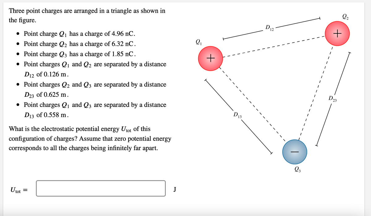 Three point charges are arranged in a triangle as shown in
the figure.
• Point charge Q₁ has a charge of 4.96 nC.
• Point charge Q₂ has a charge of 6.32 nC.
• Point charge Q3 has a charge of 1.85 nC.
• Point charges Q₁ and Q₂ are separated by a distance
D12 of 0.126 m.
• Point charges Q₂ and Q3 are separated by a distance
D23 of 0.625 m.
• Point charges Q₁ and Q3 are separated by a distance
D13 of 0.558 m.
What is the electrostatic potential energy Utot of this
configuration of charges? Assume that zero potential energy
corresponds to all the charges being infinitely far apart.
U tot
=
J
Q₁
+
D₁
13
D12
Q3
Q2
+
D23