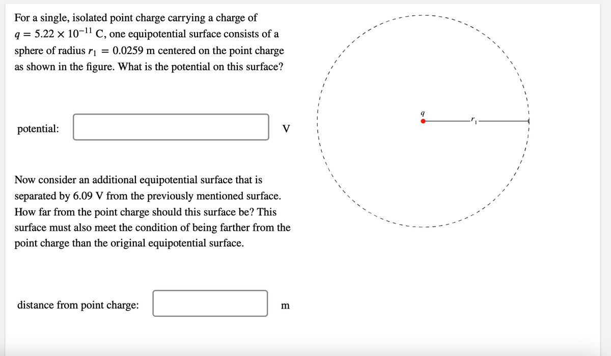 For a single, isolated point charge carrying a charge of
q = 5.22 × 10-¹¹ C, one equipotential surface consists of a
sphere of radius r₁ = 0.0259 m centered on the point charge
as shown in the figure. What is the potential on this surface?
potential:
V
Now consider an additional equipotential surface that is
separated by 6.09 V from the previously mentioned surface.
How far from the point charge should this surface be? This
surface must also meet the condition of being farther from the
point charge than the original equipotential surface.
distance from point charge:
m
1
9
1