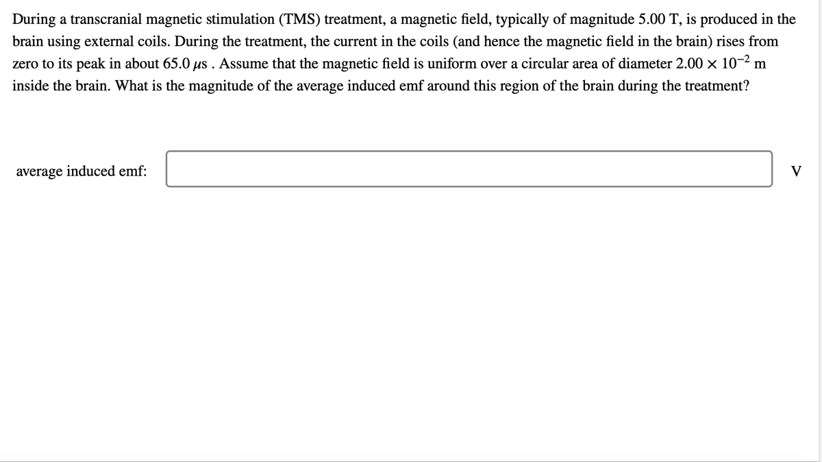 During a transcranial magnetic stimulation (TMS) treatment, a magnetic field, typically of magnitude 5.00 T, is produced in the
brain using external coils. During the treatment, the current in the coils (and hence the magnetic field in the brain) rises from
zero to its peak in about 65.0 µs . Assume that the magnetic field is uniform over a circular area of diameter 2.00 × 10-² m
inside the brain. What is the magnitude of the average induced emf around this region of the brain during the treatment?
average induced emf:
V