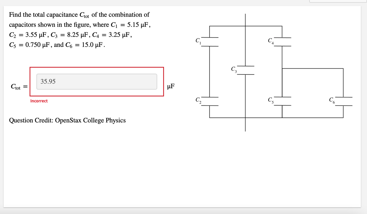 Find the total capacitance Ctot of the combination of
capacitors shown in the figure, where C₁ = 5.15 µF,
C₂ = 3.55 µF, C3 = 8.25 µF, C4 = 3.25 µF,
C5 = 0.750 μF, and Co
15.0 µF.
Ctot
=
35.95
Incorrect
Question Credit: OpenStax College Physics
μF
C₁
C3
C5
C6